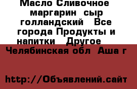 Масло Сливочное ,маргарин ,сыр голландский - Все города Продукты и напитки » Другое   . Челябинская обл.,Аша г.